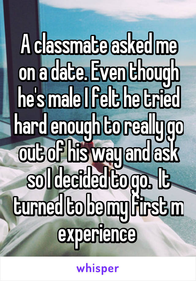 A classmate asked me on a date. Even though he's male I felt he tried hard enough to really go out of his way and ask so I decided to go.  It turned to be my first m experience 