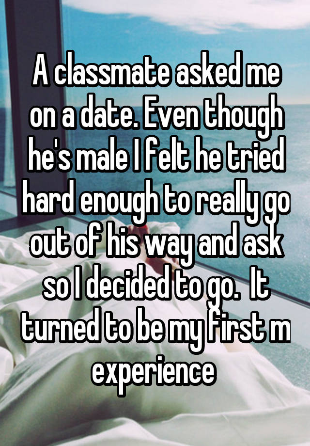 A classmate asked me on a date. Even though he's male I felt he tried hard enough to really go out of his way and ask so I decided to go.  It turned to be my first m experience 