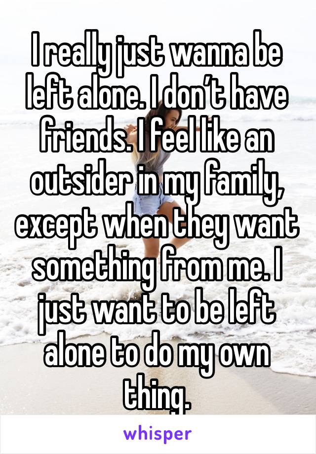 I really just wanna be left alone. I don’t have friends. I feel like an outsider in my family, except when they want something from me. I just want to be left alone to do my own thing. 