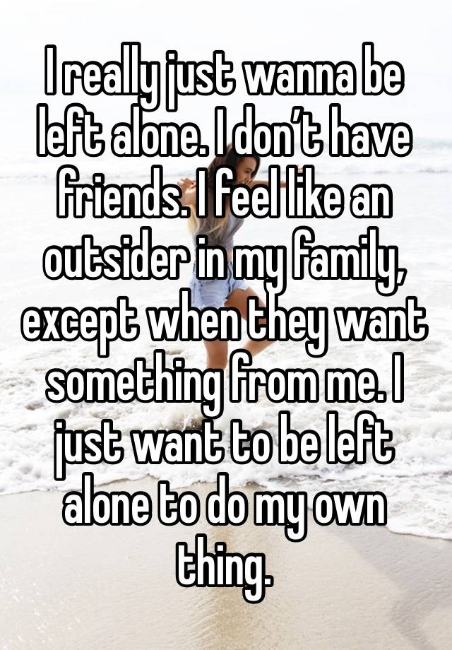 I really just wanna be left alone. I don’t have friends. I feel like an outsider in my family, except when they want something from me. I just want to be left alone to do my own thing. 