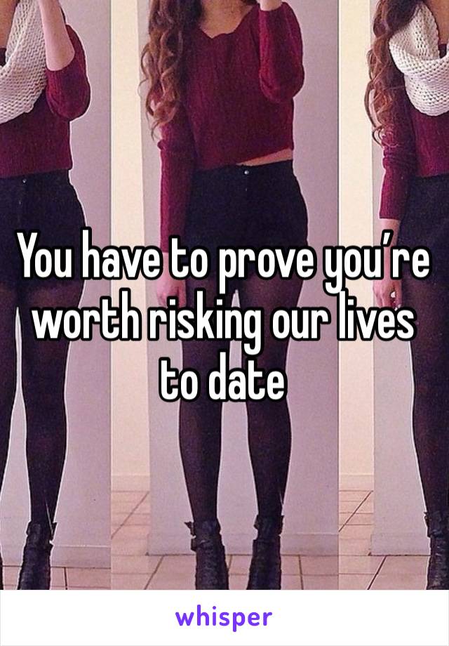 You have to prove you’re worth risking our lives to date