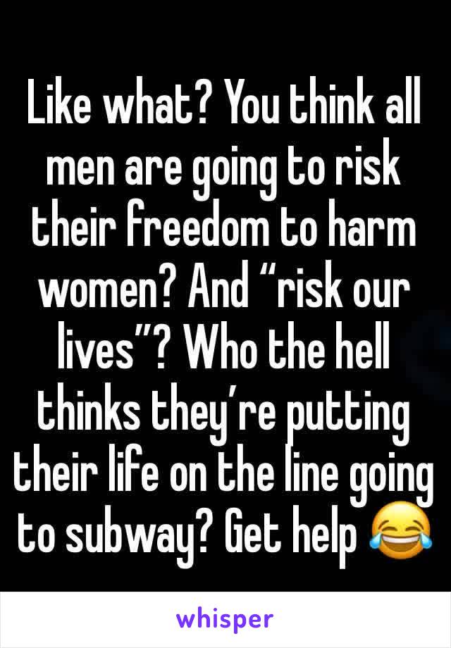 Like what? You think all men are going to risk their freedom to harm women? And “risk our lives”? Who the hell thinks they’re putting their life on the line going to subway? Get help 😂