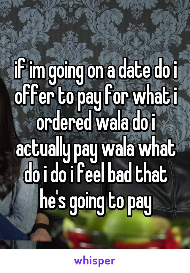 if im going on a date do i offer to pay for what i ordered wala do i actually pay wala what do i do i feel bad that he's going to pay