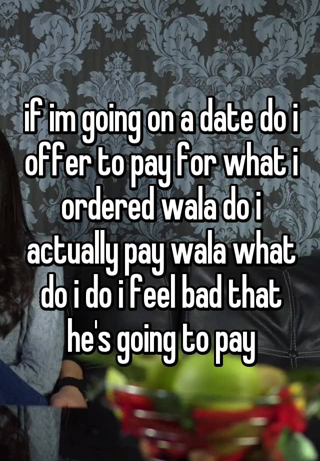 if im going on a date do i offer to pay for what i ordered wala do i actually pay wala what do i do i feel bad that he's going to pay