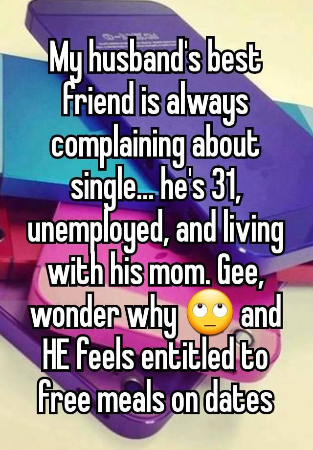 My husband's best friend is always complaining about single... he's 31, unemployed, and living with his mom. Gee, wonder why 🙄 and HE feels entitled to free meals on dates