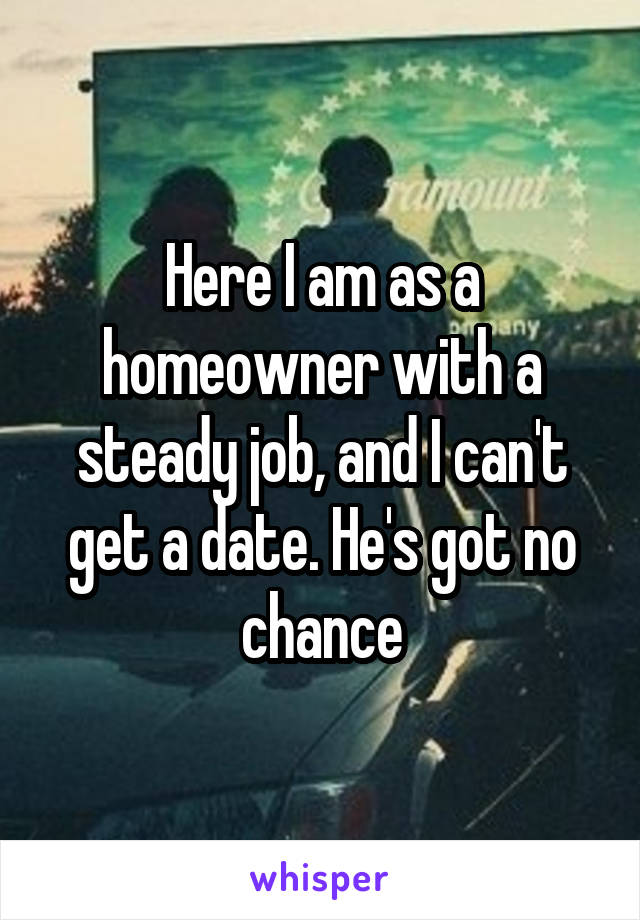 Here I am as a homeowner with a steady job, and I can't get a date. He's got no chance