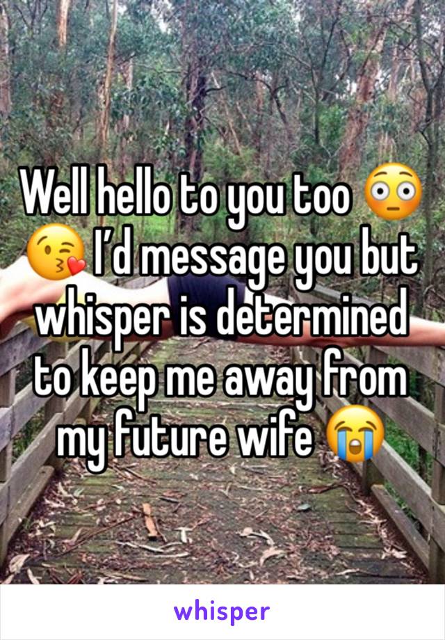 Well hello to you too 😳😘 I’d message you but whisper is determined to keep me away from my future wife 😭