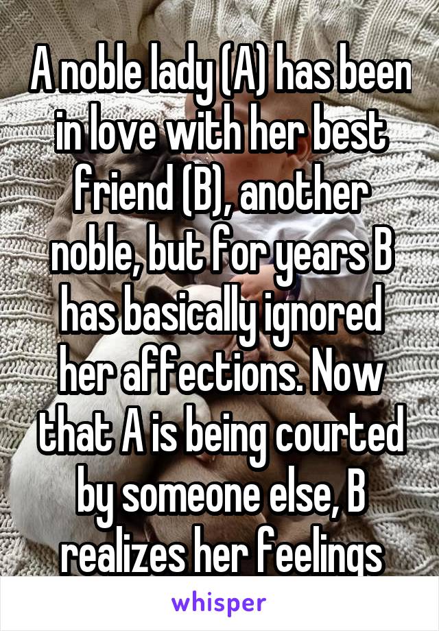 A noble lady (A) has been in love with her best friend (B), another noble, but for years B has basically ignored her affections. Now that A is being courted by someone else, B realizes her feelings