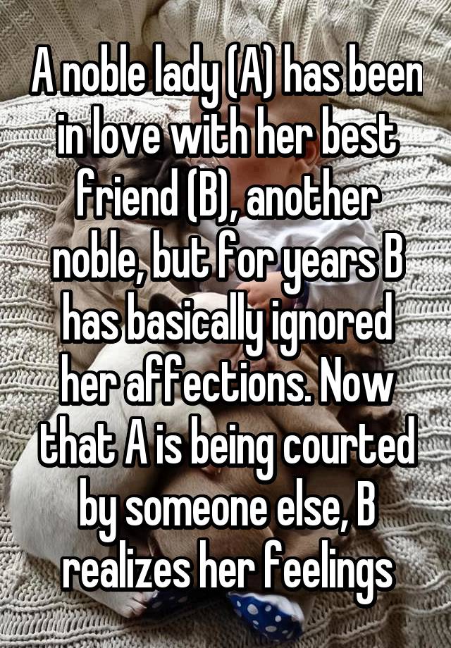 A noble lady (A) has been in love with her best friend (B), another noble, but for years B has basically ignored her affections. Now that A is being courted by someone else, B realizes her feelings