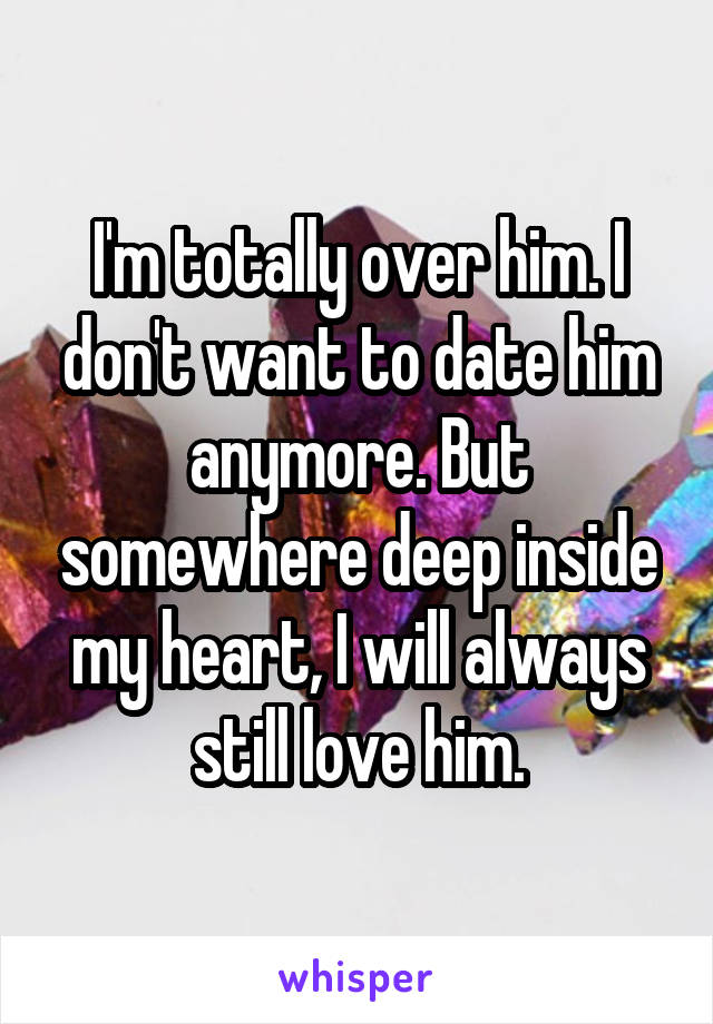 I'm totally over him. I don't want to date him anymore. But somewhere deep inside my heart, I will always still love him.