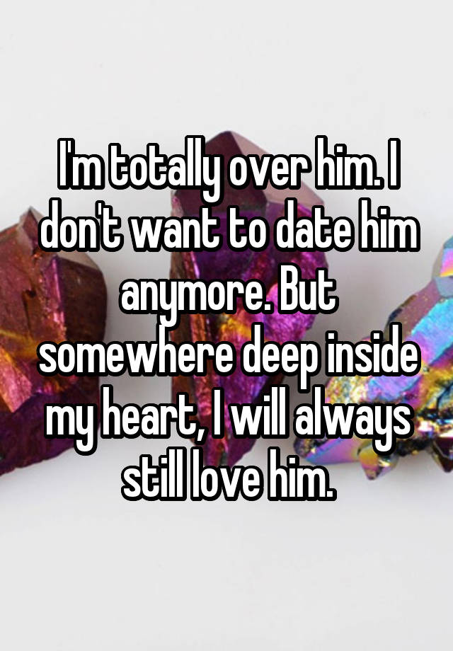 I'm totally over him. I don't want to date him anymore. But somewhere deep inside my heart, I will always still love him.