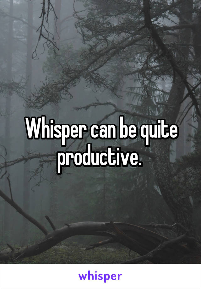 Whisper can be quite productive. 