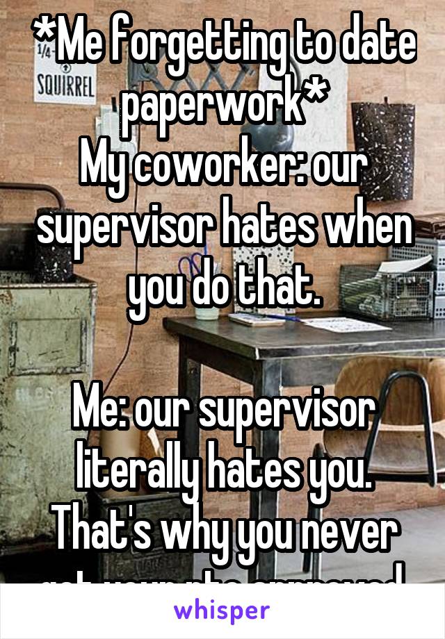 *Me forgetting to date paperwork*
My coworker: our supervisor hates when you do that.

Me: our supervisor literally hates you. That's why you never get your pto approved.