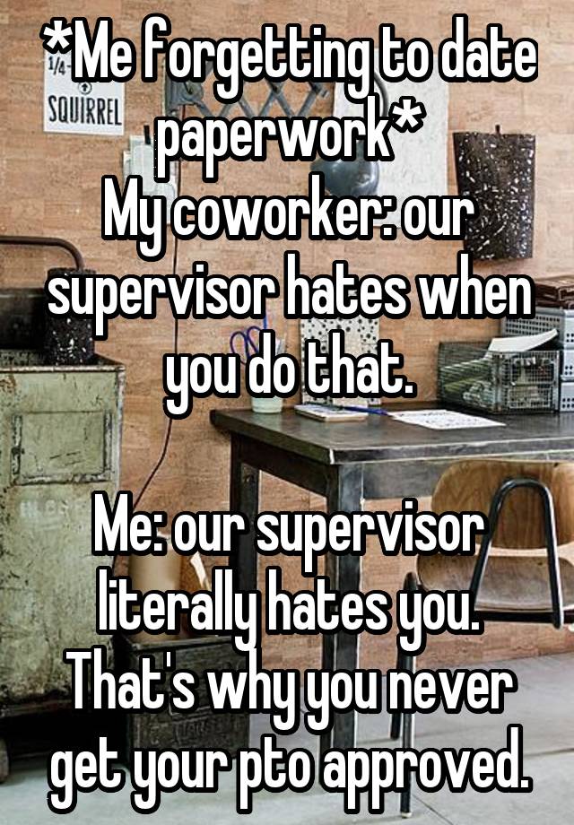 *Me forgetting to date paperwork*
My coworker: our supervisor hates when you do that.

Me: our supervisor literally hates you. That's why you never get your pto approved.