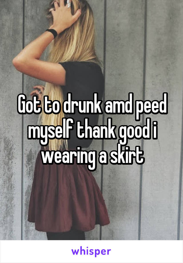 Got to drunk amd peed myself thank good i wearing a skirt