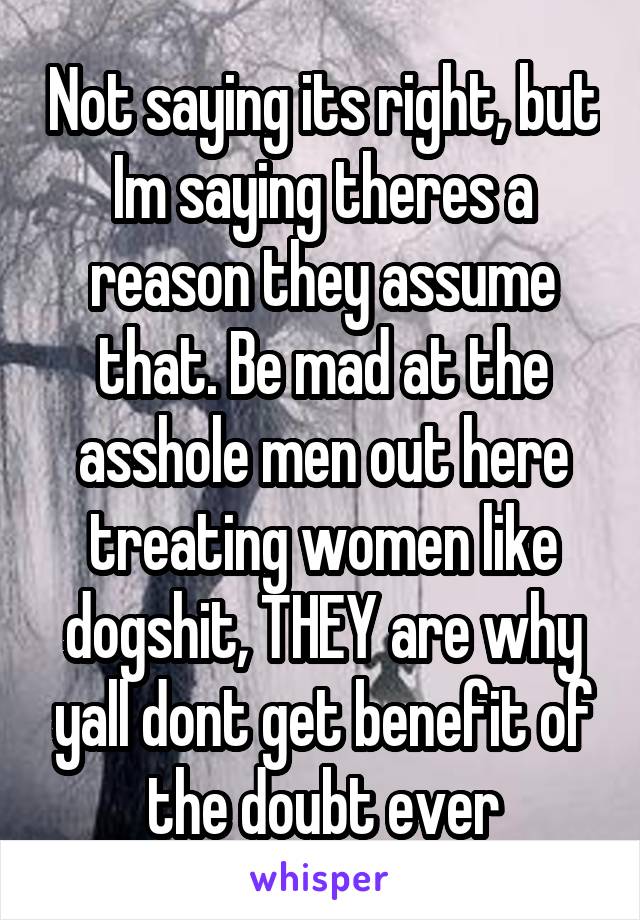 Not saying its right, but Im saying theres a reason they assume that. Be mad at the asshole men out here treating women like dogshit, THEY are why yall dont get benefit of the doubt ever