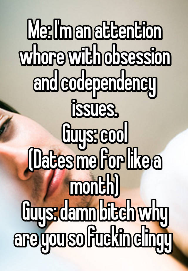 Me: I'm an attention whore with obsession and codependency issues.
Guys: cool
(Dates me for like a month)
Guys: damn bitch why are you so fuckin clingy 