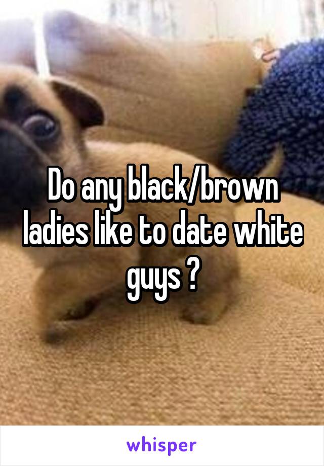 Do any black/brown ladies like to date white guys ?