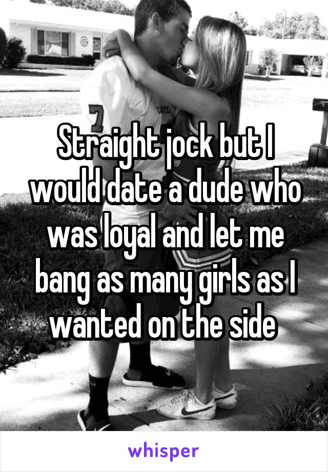 Straight jock but I would date a dude who was loyal and let me bang as many girls as I wanted on the side 