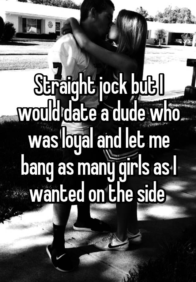 Straight jock but I would date a dude who was loyal and let me bang as many girls as I wanted on the side 