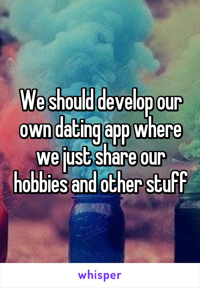 We should develop our own dating app where we just share our hobbies and other stuff