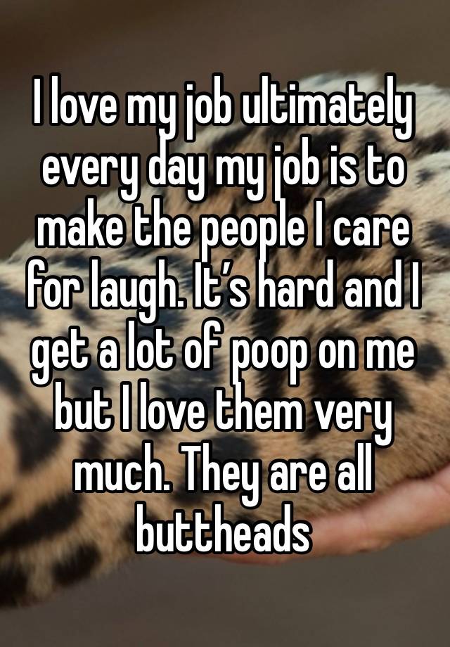 I love my job ultimately every day my job is to make the people I care for laugh. It’s hard and I get a lot of poop on me but I love them very much. They are all buttheads 