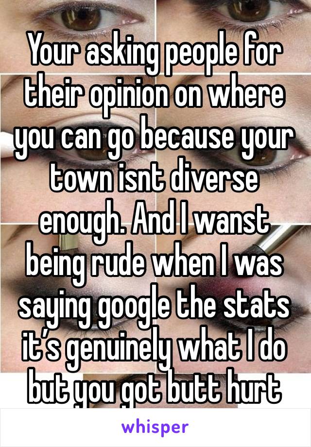 Your asking people for their opinion on where you can go because your town isnt diverse enough. And I wanst being rude when I was saying google the stats it’s genuinely what I do but you got butt hurt