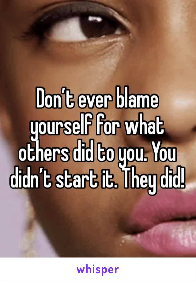 Don’t ever blame yourself for what others did to you. You didn’t start it. They did!