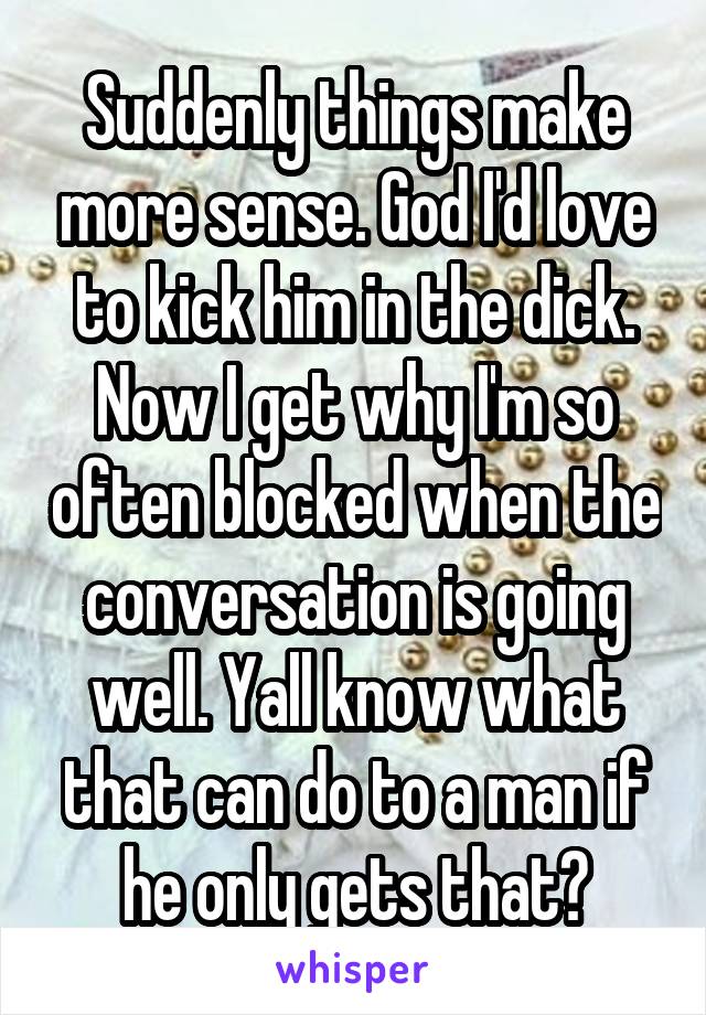 Suddenly things make more sense. God I'd love to kick him in the dick. Now I get why I'm so often blocked when the conversation is going well. Yall know what that can do to a man if he only gets that?