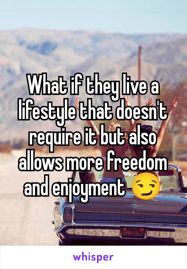 What if they live a lifestyle that doesn't require it but also allows more freedom and enjoyment 😏