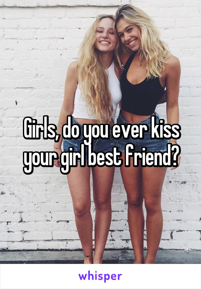 Girls, do you ever kiss your girl best friend?