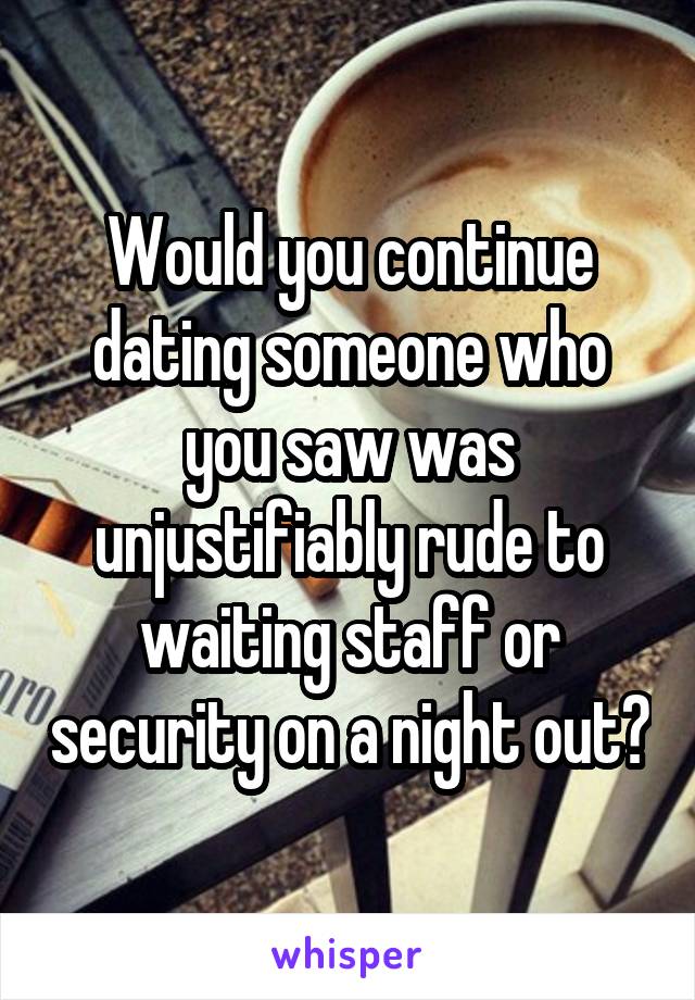 Would you continue dating someone who you saw was unjustifiably rude to waiting staff or security on a night out?