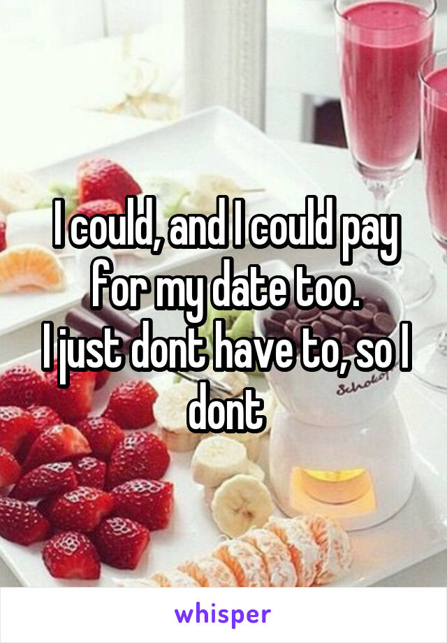 I could, and I could pay for my date too.
I just dont have to, so I dont