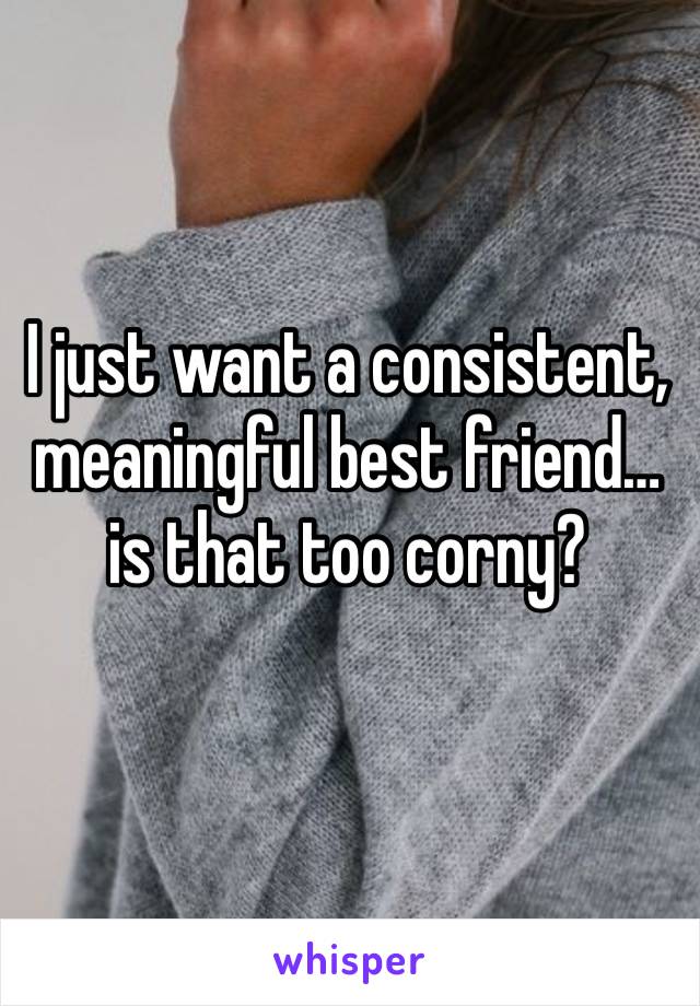 I just want a consistent, meaningful best friend…is that too corny? 