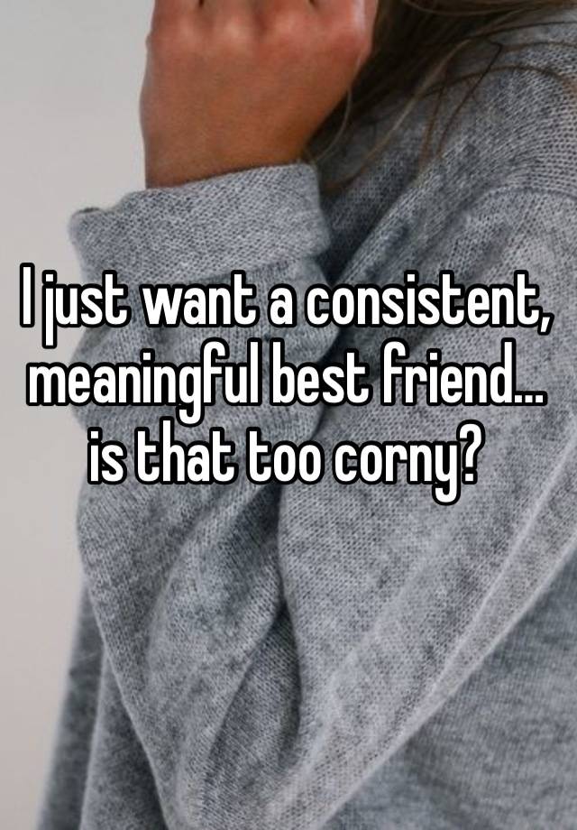 I just want a consistent, meaningful best friend…is that too corny? 