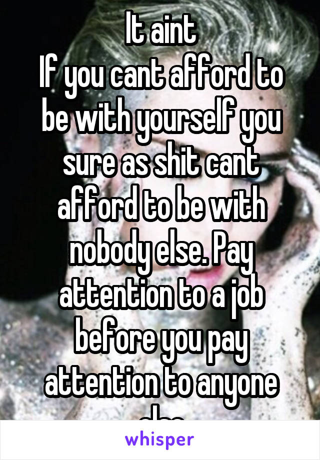 It aint
If you cant afford to be with yourself you sure as shit cant afford to be with nobody else. Pay attention to a job before you pay attention to anyone else