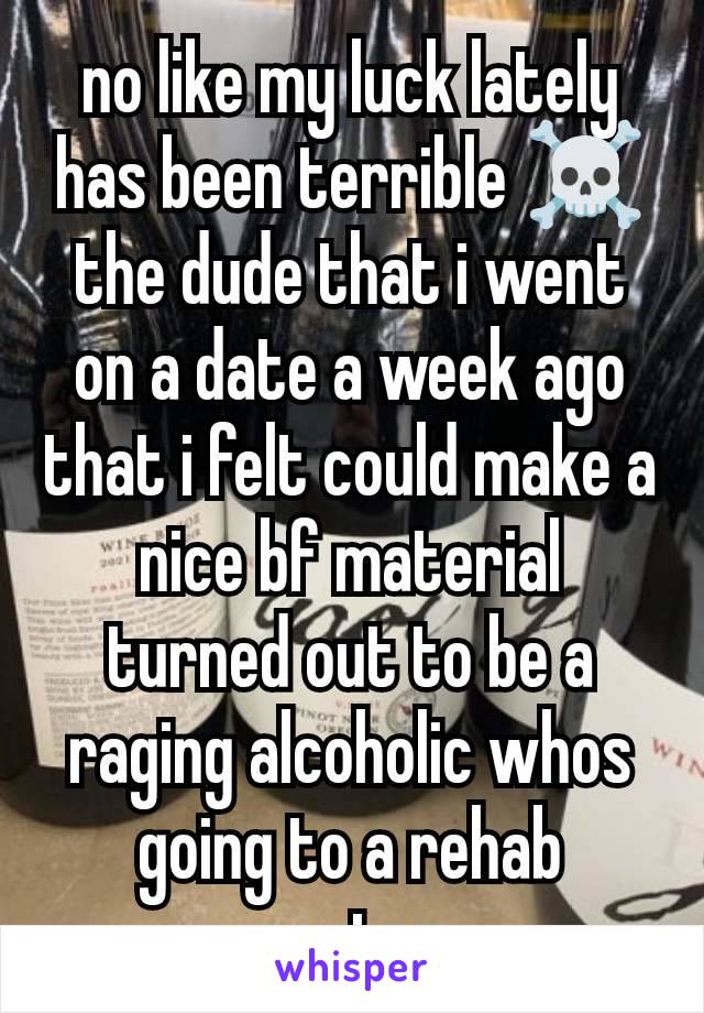 no like my luck lately has been terrible ☠️ the dude that i went on a date a week ago that i felt could make a nice bf material turned out to be a raging alcoholic whos going to a rehab center