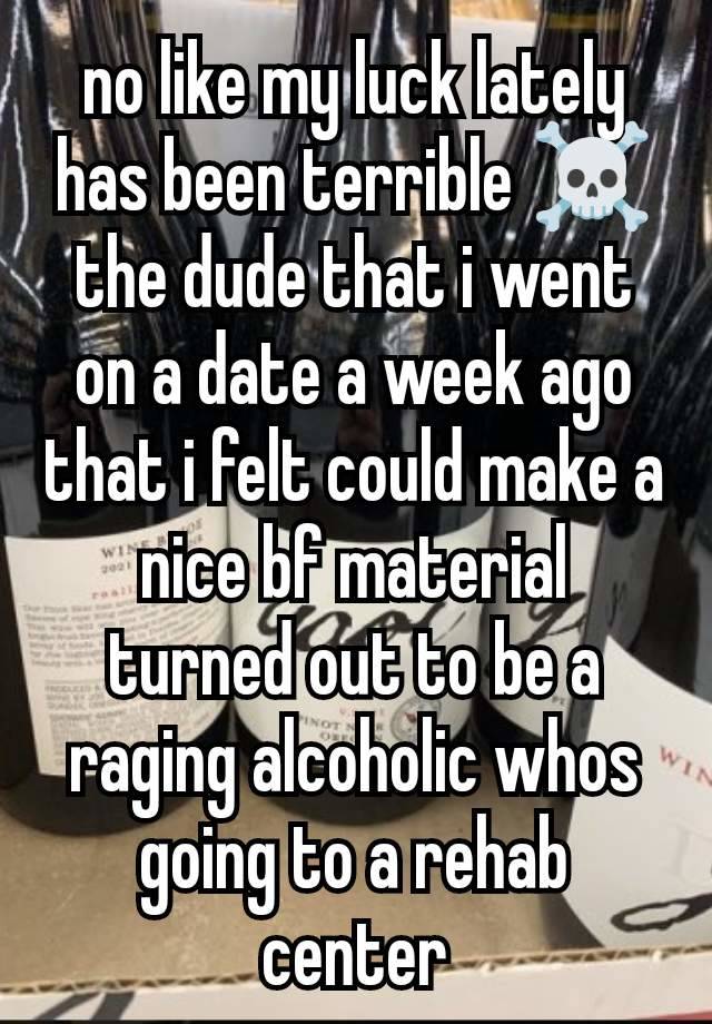 no like my luck lately has been terrible ☠️ the dude that i went on a date a week ago that i felt could make a nice bf material turned out to be a raging alcoholic whos going to a rehab center