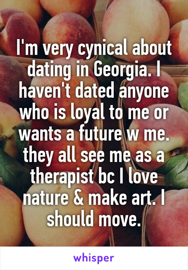 I'm very cynical about dating in Georgia. I haven't dated anyone who is loyal to me or wants a future w me. they all see me as a therapist bc I love nature & make art. I should move.