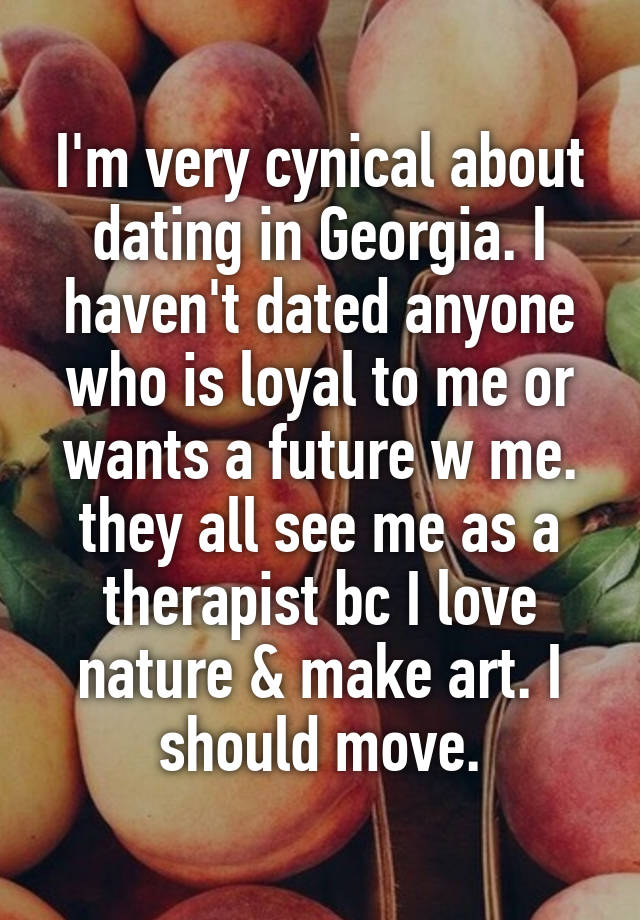 I'm very cynical about dating in Georgia. I haven't dated anyone who is loyal to me or wants a future w me. they all see me as a therapist bc I love nature & make art. I should move.