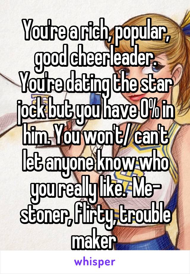 You're a rich, popular, good cheerleader. You're dating the star jock but you have 0% in him. You won't/ can't let anyone know who you really like.  Me- stoner, flirty, trouble maker 