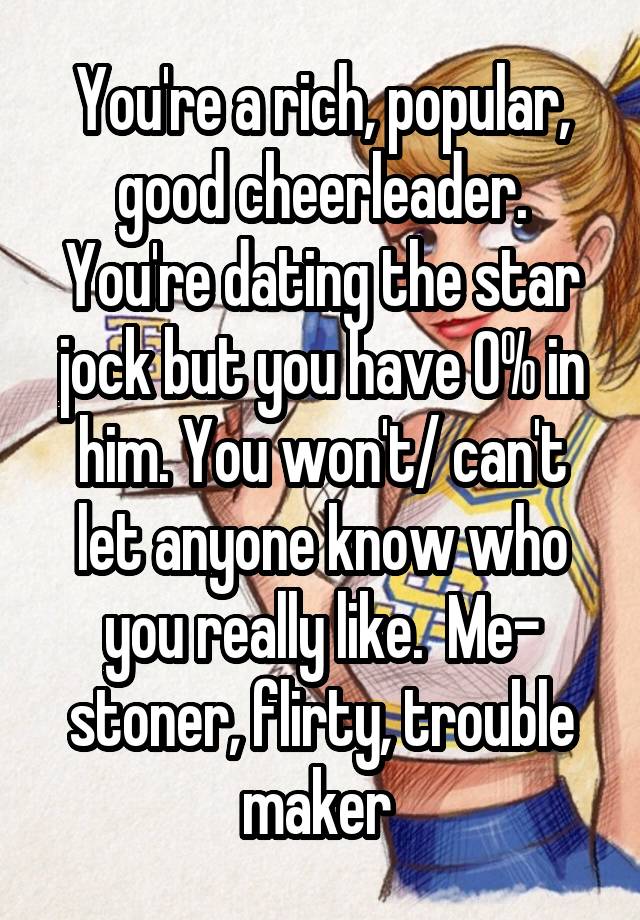 You're a rich, popular, good cheerleader. You're dating the star jock but you have 0% in him. You won't/ can't let anyone know who you really like.  Me- stoner, flirty, trouble maker 