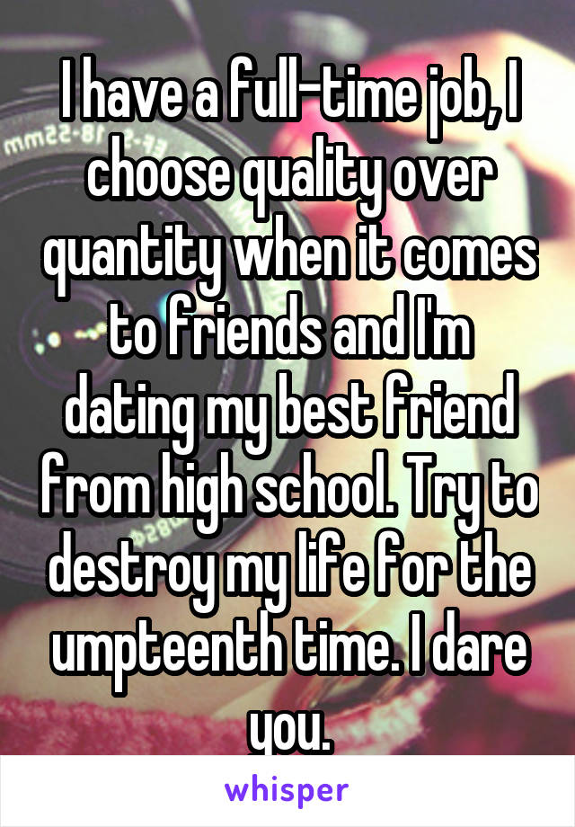 I have a full-time job, I choose quality over quantity when it comes to friends and I'm dating my best friend from high school. Try to destroy my life for the umpteenth time. I dare you.