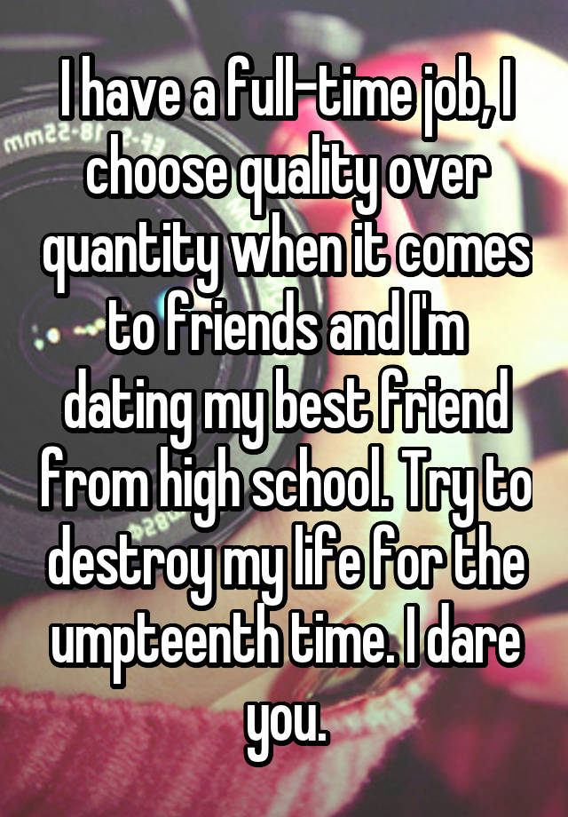 I have a full-time job, I choose quality over quantity when it comes to friends and I'm dating my best friend from high school. Try to destroy my life for the umpteenth time. I dare you.