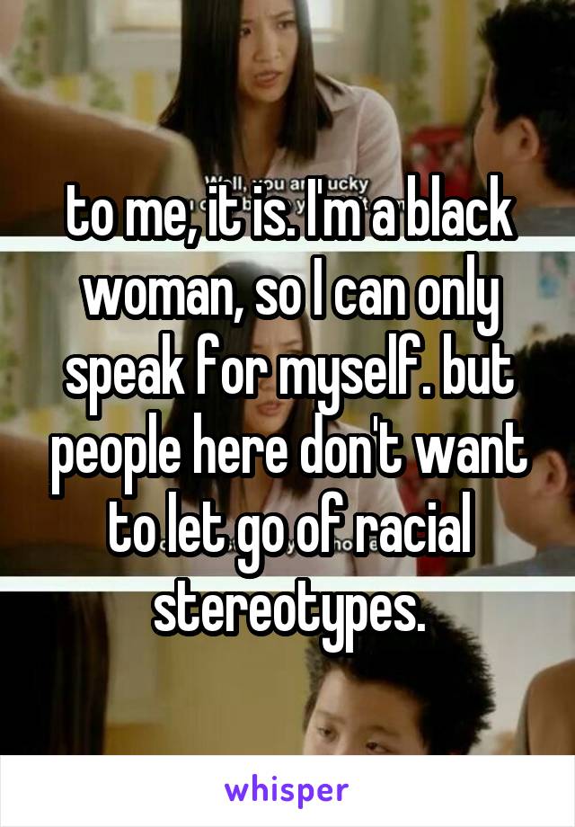 to me, it is. I'm a black woman, so I can only speak for myself. but people here don't want to let go of racial stereotypes.