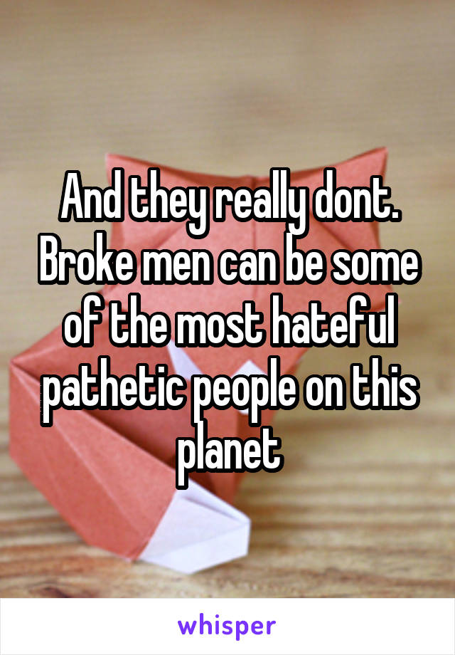 And they really dont. Broke men can be some of the most hateful pathetic people on this planet