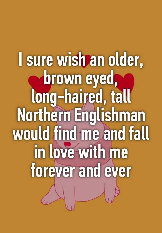 I sure wish an older, brown eyed, long-haired, tall Northern Englishman would find me and fall in love with me forever and ever