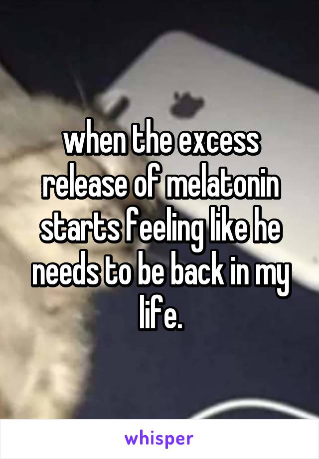 when the excess release of melatonin starts feeling like he needs to be back in my life.