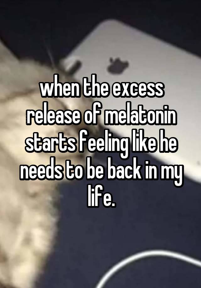 when the excess release of melatonin starts feeling like he needs to be back in my life.