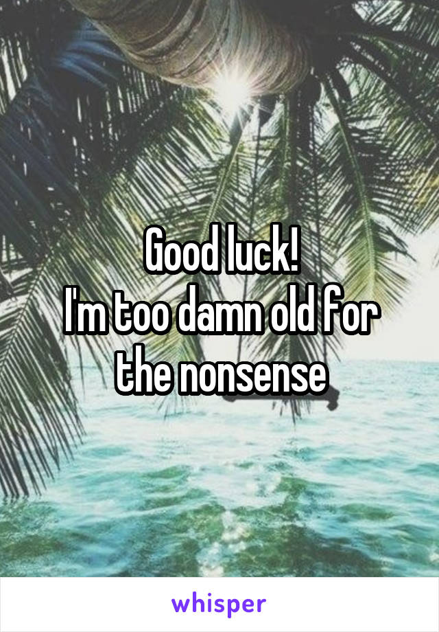 Good luck!
I'm too damn old for the nonsense